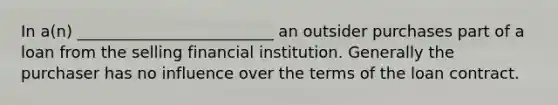 In a(n) _________________________ an outsider purchases part of a loan from the selling financial institution. Generally the purchaser has no influence over the terms of the loan contract.