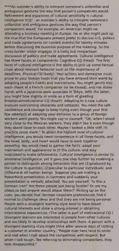****An outsider's ability to interpret someone's unfamiliar and ambiguous gestures the way that person's compatriots would. Refinement and expansion of cultural sensitivity is cultural intelligence (CQ) : an outsider's ability to interpret someone's unfamiliar and ambiguous gestures the way that person's compatriots would. For example, an American might be attending a business meeting in Europe. He or she might pick up the clue that the Europeans present prefer to discuss U.S. politics and trade agreements (or current events) for twenty minutes before discussing the business purpose of the meeting. So the cross-border visitor engages in a lively but nonpartisan discussion of politics and trade agreements. Cultural intelligence has three facets or components: Cognitive CQ (head). The first facet of cultural intelligence is the ability to pick up some factual clues about relevant behavior such as the importance of deadlines. Physical CQ (body). Your actions and demeanor must prove to your foreign hosts that you have entered their world by adopting people's habits and mannerisms. You might gently kiss each cheek of a French compatriot (or be kissed), and not shake hands with a Japanese work associate in Tokyo. With the latter, you might bow slightly or smile as a form of greeting. Emotional/motivational CQ (heart). Adapting to a new culture involves overcoming obstacles and setbacks. You need the self-confidence and courage to keep trying even though your first few attempts at adapting your behavior to a group of foreign workers went poorly. You might say to yourself, "OK, when I stood very close to the Mexican workers, they didn't like it even though they stand close to each other. Maybe I looked a little stiff. I'll practice some more." To attain the highest level of cultural intelligence, you would need competence in all three facets, and the head, body, and heart would have to work together smoothly. You would need to gather the facts, adapt your mannerism and appearance to fit the culture, and stay motivated to make refinements. Cultural intelligence is similar to emotional intelligence, yet it goes one step further by enabling a person to distinguish among behaviors that are (1)produced by the culture in question; (2)peculiar to particular individuals; and (3)found in all human beings. Suppose you are making a PowerPoint presentation in Germany and suddenly your presentation is verbally attacked. You ask yourself, "Is this a German trait? Are these people just being hostile? Or are my slides so bad anyone would attack them?" Picking up on the cues, you decide that German corporate professionals find it normal to challenge ideas and that they are not being personal. People with a divergent learning style tend to have broad cultural interests and show a strong interest in obtaining international experiences. (The latter is part of motivational CQ.) Divergent learners are interested in people from other cultures and are likely to develop relationships with them. A person with a divergent learning style might think after several days of visiting a customer in another country, "People over here tend to smile and nod when I talk about the competition with respect. But when I talk tough, like referring to eliminating competitors, they look disappointed."