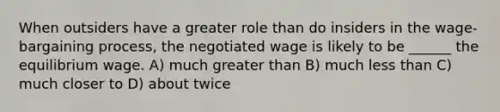 When outsiders have a greater role than do insiders in the wage-bargaining process, the negotiated wage is likely to be ______ the equilibrium wage. A) much <a href='https://www.questionai.com/knowledge/ktgHnBD4o3-greater-than' class='anchor-knowledge'>greater than</a> B) much <a href='https://www.questionai.com/knowledge/k7BtlYpAMX-less-than' class='anchor-knowledge'>less than</a> C) much closer to D) about twice