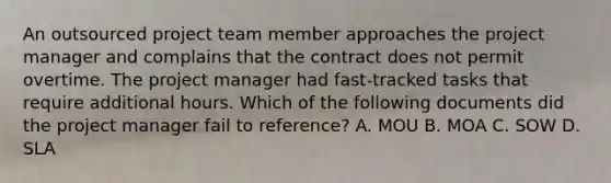 An outsourced project team member approaches the project manager and complains that the contract does not permit overtime. The project manager had fast-tracked tasks that require additional hours. Which of the following documents did the project manager fail to reference? A. MOU B. MOA C. SOW D. SLA