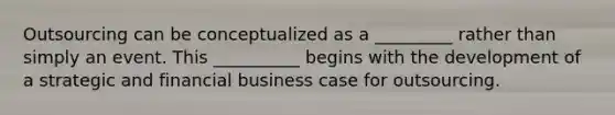 Outsourcing can be conceptualized as a _________ rather than simply an event. This __________ begins with the development of a strategic and financial business case for outsourcing.