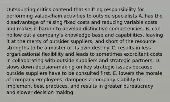 Outsourcing critics contend that shifting responsibility for performing value-chain activities to outside specialists A. has the disadvantage of raising <a href='https://www.questionai.com/knowledge/kRhNaxnwzu-fixed-costs' class='anchor-knowledge'>fixed costs</a> and reducing variable costs and makes it harder to develop distinctive competencies. B. can hollow out a company's knowledge base and capabilities, leaving it at the mercy of outsider suppliers, and short of the resource strengths to be a master of its own destiny. C. results in less organizational flexibility and leads to sometimes exorbitant costs in collaborating with outside suppliers and strategic partners. D. slows down decision-making on key strategic issues because outside suppliers have to be consulted first. E. lowers the morale of company employees, dampens a company's ability to implement best practices, and results in greater bureaucracy and slower decision-making.