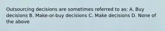 Outsourcing decisions are sometimes referred to as: A. Buy decisions B. Make-or-buy decisions C. Make decisions D. None of the above