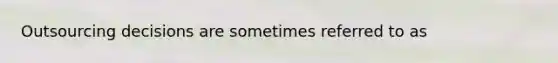 Outsourcing decisions are sometimes referred to as