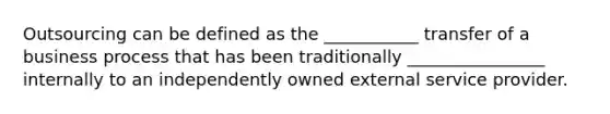 Outsourcing can be defined as the ___________ transfer of a business process that has been traditionally ________________ internally to an independently owned external service provider.