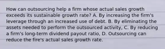 How can outsourcing help a firm whose actual sales growth exceeds its sustainable growth rate? A. By increasing the firm's leverage through an increased use of debt. B. By eliminating the assets needed to perform the outsourced activity, C. By reducing a firm's long-term dividend payout ratio, D. Outsourcing can reduce the fire's actual sales growth rate.