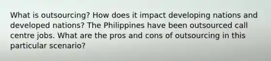 What is outsourcing? How does it impact developing nations and developed nations? The Philippines have been outsourced call centre jobs. What are the pros and cons of outsourcing in this particular scenario?