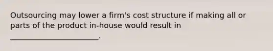 Outsourcing may lower a firm's cost structure if making all or parts of the product in-house would result in _______________________.