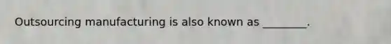 Outsourcing manufacturing is also known as ________.