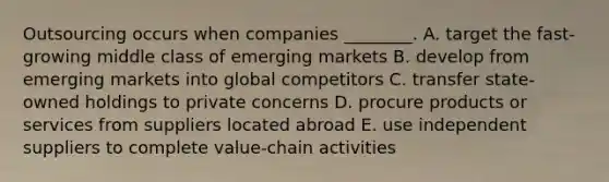 Outsourcing occurs when companies​ ________. A. target the​ fast-growing middle class of emerging markets B. develop from emerging markets into global competitors C. transfer​ state-owned holdings to private concerns D. procure products or services from suppliers located abroad E. use independent suppliers to complete​ value-chain activities