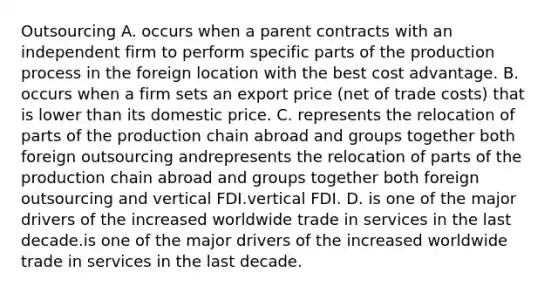 Outsourcing A. occurs when a parent contracts with an independent firm to perform specific parts of the production process in the foreign location with the best cost advantage. B. occurs when a firm sets an export price​ (net of trade​ costs) that is lower than its domestic price. C. represents the relocation of parts of the production chain abroad and groups together both foreign outsourcing andrepresents the relocation of parts of the production chain abroad and groups together both foreign outsourcing and vertical FDI.vertical FDI. D. is one of the major drivers of the increased worldwide trade in services in the last decade.is one of the major drivers of the increased worldwide trade in services in the last decade.