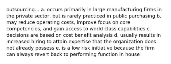 outsourcing... a. occurs primarily in large manufacturing firms in the private sector, but is rarely practiced in public purchasing b. may reduce operating costs, improve focus on core competencies, and gain access to world class capabilities c. decisions are based on cost benefit analysis d. usually results in increased hiring to attain expertise that the organization does not already possess e. is a low risk initiative because the firm can always revert back to performing function in house