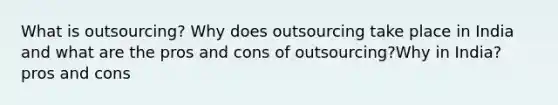 What is outsourcing? Why does outsourcing take place in India and what are the pros and cons of outsourcing?Why in India? pros and cons