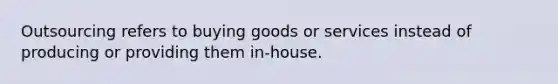 Outsourcing refers to buying goods or services instead of producing or providing them in-house.