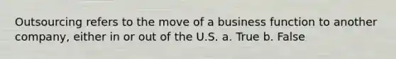 Outsourcing refers to the move of a business function to another company, either in or out of the U.S. a. True b. False