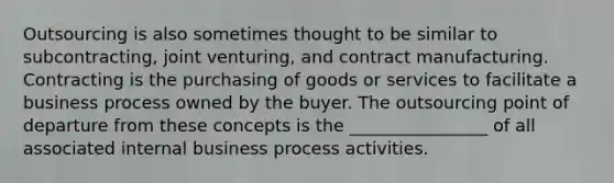 Outsourcing is also sometimes thought to be similar to subcontracting, joint venturing, and contract manufacturing. Contracting is the purchasing of goods or services to facilitate a business process owned by the buyer. The outsourcing point of departure from these concepts is the ________________ of all associated internal business process activities.