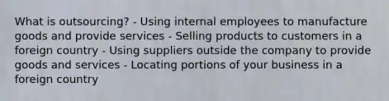 What is outsourcing? - Using internal employees to manufacture goods and provide services - Selling products to customers in a foreign country - Using suppliers outside the company to provide goods and services - Locating portions of your business in a foreign country