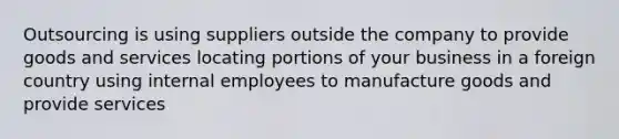 Outsourcing is using suppliers outside the company to provide goods and services locating portions of your business in a foreign country using internal employees to manufacture goods and provide services