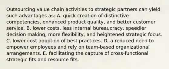 Outsourcing value chain activities to strategic partners can yield such advantages as: A. quick creation of distinctive competencies, enhanced product quality, and better customer service. B. lower costs, less internal bureaucracy, speedier decision making, more flexibility, and heightened strategic focus. C. lower cost adoption of best practices. D. a reduced need to empower employees and rely on team-based organizational arrangements. E. facilitating the capture of cross-functional strategic fits and resource fits.