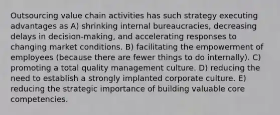 Outsourcing value chain activities has such strategy executing advantages as A) shrinking internal bureaucracies, decreasing delays in decision-making, and accelerating responses to changing market conditions. B) facilitating the empowerment of employees (because there are fewer things to do internally). C) promoting a <a href='https://www.questionai.com/knowledge/k9IcKC80Ru-total-quality-management' class='anchor-knowledge'>total quality management</a> culture. D) reducing the need to establish a strongly implanted corporate culture. E) reducing the strategic importance of building valuable <a href='https://www.questionai.com/knowledge/kgH5Q32utK-core-competencies' class='anchor-knowledge'>core competencies</a>.