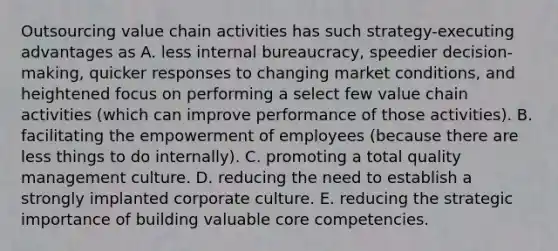 Outsourcing value chain activities has such strategy-executing advantages as A. less internal bureaucracy, speedier decision-making, quicker responses to changing market conditions, and heightened focus on performing a select few value chain activities (which can improve performance of those activities). B. facilitating the empowerment of employees (because there are less things to do internally). C. promoting a <a href='https://www.questionai.com/knowledge/k9IcKC80Ru-total-quality-management' class='anchor-knowledge'>total quality management</a> culture. D. reducing the need to establish a strongly implanted corporate culture. E. reducing the strategic importance of building valuable <a href='https://www.questionai.com/knowledge/kgH5Q32utK-core-competencies' class='anchor-knowledge'>core competencies</a>.