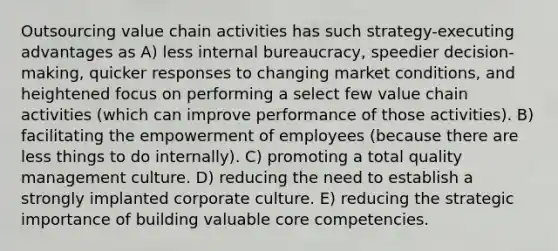 Outsourcing value chain activities has such strategy-executing advantages as A) less internal bureaucracy, speedier decision-making, quicker responses to changing market conditions, and heightened focus on performing a select few value chain activities (which can improve performance of those activities). B) facilitating the empowerment of employees (because there are less things to do internally). C) promoting a total quality management culture. D) reducing the need to establish a strongly implanted corporate culture. E) reducing the strategic importance of building valuable core competencies.