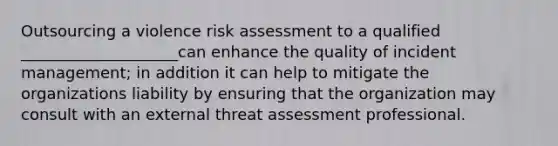 Outsourcing a violence <a href='https://www.questionai.com/knowledge/k92bbxeV7s-risk-assessment' class='anchor-knowledge'>risk assessment</a> to a qualified ____________________can enhance the quality of incident management; in addition it can help to mitigate the organizations liability by ensuring that the organization may consult with an external threat assessment professional.