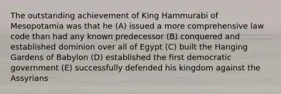 The outstanding achievement of King Hammurabi of Mesopotamia was that he (A) issued a more comprehensive law code than had any known predecessor (B) conquered and established dominion over all of Egypt (C) built the Hanging Gardens of Babylon (D) established the first democratic government (E) successfully defended his kingdom against the Assyrians