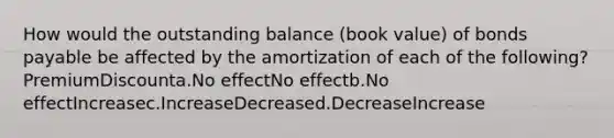 How would the outstanding balance (book value) of <a href='https://www.questionai.com/knowledge/kvHJpN4vyZ-bonds-payable' class='anchor-knowledge'>bonds payable</a> be affected by the amortization of each of the following? PremiumDiscounta.No effectNo effectb.No effectIncreasec.IncreaseDecreased.DecreaseIncrease