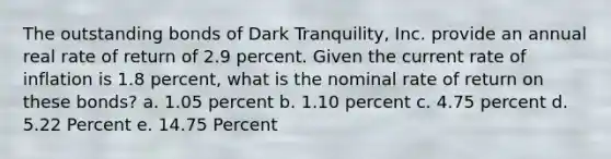 The outstanding bonds of Dark Tranquility, Inc. provide an annual real rate of return of 2.9 percent. Given the current rate of inflation is 1.8 percent, what is the nominal rate of return on these bonds? a. 1.05 percent b. 1.10 percent c. 4.75 percent d. 5.22 Percent e. 14.75 Percent