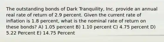 The outstanding bonds of Dark Tranquility, Inc. provide an annual real rate of return of 2.9 percent. Given the current rate of inflation is 1.8 percent, what is the nominal rate of return on these bonds? A) 1.05 percent B) 1.10 percent C) 4.75 percent D) 5.22 Percent E) 14.75 Percent