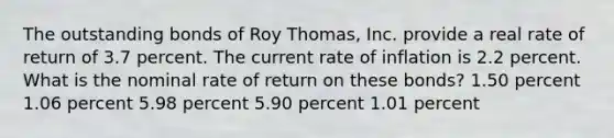 The outstanding bonds of Roy Thomas, Inc. provide a real rate of return of 3.7 percent. The current rate of inflation is 2.2 percent. What is the nominal rate of return on these bonds? 1.50 percent 1.06 percent 5.98 percent 5.90 percent 1.01 percent