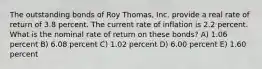 The outstanding bonds of Roy Thomas, Inc. provide a real rate of return of 3.8 percent. The current rate of inflation is 2.2 percent. What is the nominal rate of return on these bonds? A) 1.06 percent B) 6.08 percent C) 1.02 percent D) 6.00 percent E) 1.60 percent