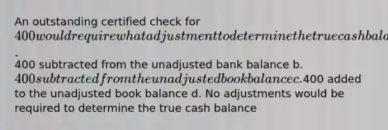 An outstanding certified check for 400 would require what adjustment to determine the true cash balance? a.400 subtracted from the unadjusted bank balance b. 400 subtracted from the unadjusted book balance c.400 added to the unadjusted book balance d. No adjustments would be required to determine the true cash balance