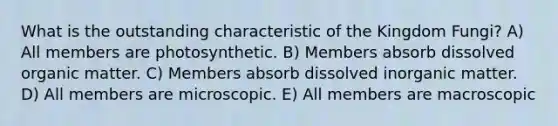 What is the outstanding characteristic of the Kingdom Fungi? A) All members are photosynthetic. B) Members absorb dissolved organic matter. C) Members absorb dissolved inorganic matter. D) All members are microscopic. E) All members are macroscopic