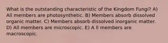 What is the outstanding characteristic of the Kingdom Fungi? A) All members are photosynthetic. B) Members absorb dissolved organic matter. C) Members absorb dissolved inorganic matter. D) All members are microscopic. E) A ll members are macroscopic.