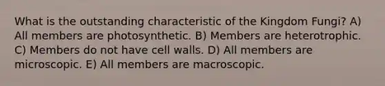 What is the outstanding characteristic of the Kingdom Fungi? A) All members are photosynthetic. B) Members are heterotrophic. C) Members do not have cell walls. D) All members are microscopic. E) All members are macroscopic.