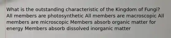 What is the outstanding characteristic of the Kingdom of Fungi? All members are photosynthetic All members are macroscopic All members are microscopic Members absorb organic matter for energy Members absorb dissolved inorganic matter