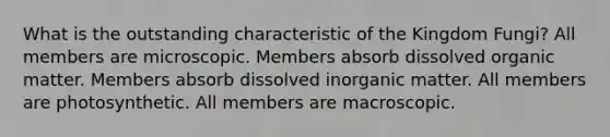 What is the outstanding characteristic of the Kingdom Fungi? All members are microscopic. Members absorb dissolved organic matter. Members absorb dissolved inorganic matter. All members are photosynthetic. All members are macroscopic.