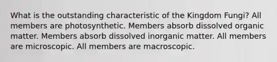 What is the outstanding characteristic of the Kingdom Fungi? All members are photosynthetic. Members absorb dissolved organic matter. Members absorb dissolved inorganic matter. All members are microscopic. All members are macroscopic.