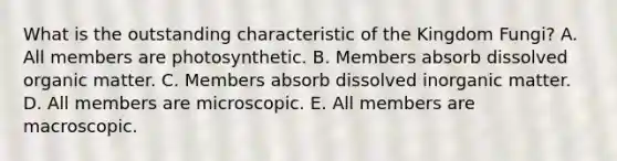 What is the outstanding characteristic of the Kingdom Fungi? A. All members are photosynthetic. B. Members absorb dissolved organic matter. C. Members absorb dissolved inorganic matter. D. All members are microscopic. E. All members are macroscopic.