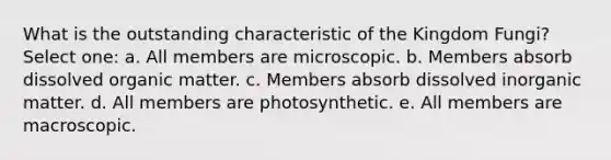 What is the outstanding characteristic of the Kingdom Fungi? Select one: a. All members are microscopic. b. Members absorb dissolved organic matter. c. Members absorb dissolved inorganic matter. d. All members are photosynthetic. e. All members are macroscopic.