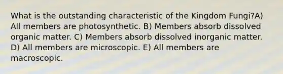 What is the outstanding characteristic of the Kingdom Fungi?A) All members are photosynthetic. B) Members absorb dissolved organic matter. C) Members absorb dissolved inorganic matter. D) All members are microscopic. E) All members are macroscopic.