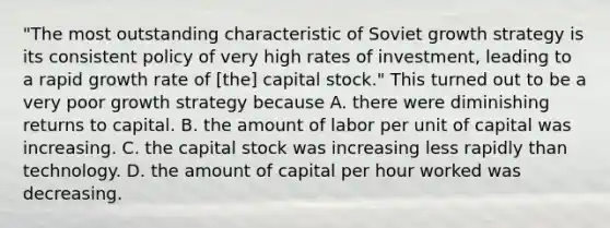 ​"The most outstanding characteristic of Soviet growth strategy is its consistent policy of very high rates of​ investment, leading to a rapid growth rate of​ [the] capital​ stock." This turned out to be a very poor growth strategy because A. there were diminishing returns to capital. B. the amount of labor per unit of capital was increasing. C. the capital stock was increasing less rapidly than technology. D. the amount of capital per hour worked was decreasing.