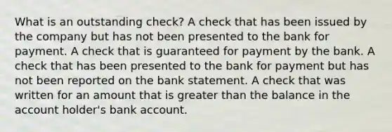 What is an outstanding check? A check that has been issued by the company but has not been presented to the bank for payment. A check that is guaranteed for payment by the bank. A check that has been presented to the bank for payment but has not been reported on the bank statement. A check that was written for an amount that is greater than the balance in the account holder's bank account.