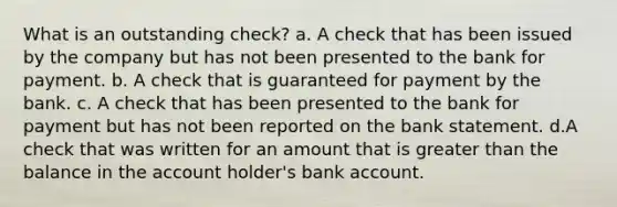 What is an outstanding check? a. A check that has been issued by the company but has not been presented to the bank for payment. b. A check that is guaranteed for payment by the bank. c. A check that has been presented to the bank for payment but has not been reported on the bank statement. d.A check that was written for an amount that is greater than the balance in the account holder's bank account.