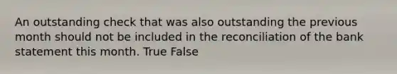 An outstanding check that was also outstanding the previous month should not be included in the reconciliation of the bank statement this month. True False