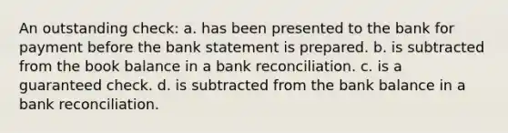 An outstanding check: a. has been presented to the bank for payment before the bank statement is prepared. b. is subtracted from the book balance in a bank reconciliation. c. is a guaranteed check. d. is subtracted from the bank balance in a bank reconciliation.