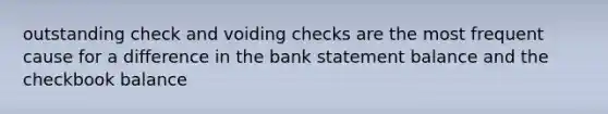 outstanding check and voiding checks are the most frequent cause for a difference in the bank statement balance and the checkbook balance