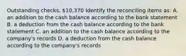 Outstanding checks, 10,370 Identify the reconciling items as: A. an addition to the cash balance according to the bank statement B. a deduction from the cash balance according to the bank statement C. an addition to the cash balance according to the company's records D. a deduction from the cash balance according to the company's records